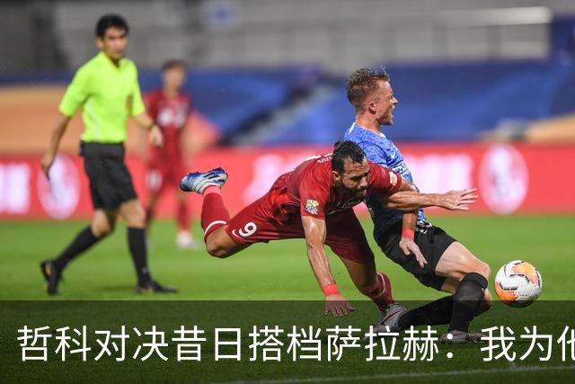 哲科对决昔日搭档萨拉赫：我为他的成就感到高兴